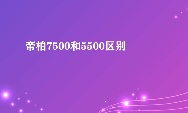 帝柏7500和5500区别