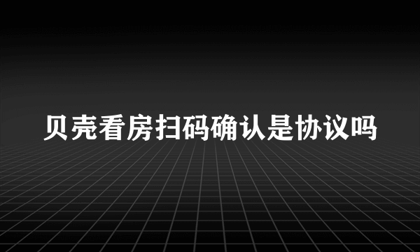 贝壳看房扫码确认是协议吗