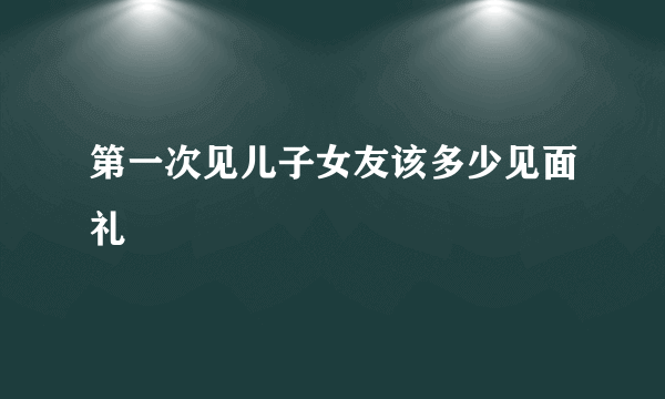 第一次见儿子女友该多少见面礼