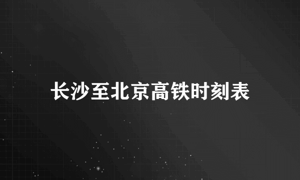 长沙至北京高铁时刻表