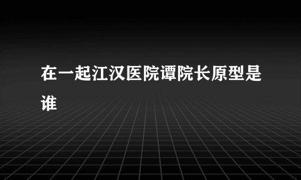 在一起江汉医院谭院长原型是谁