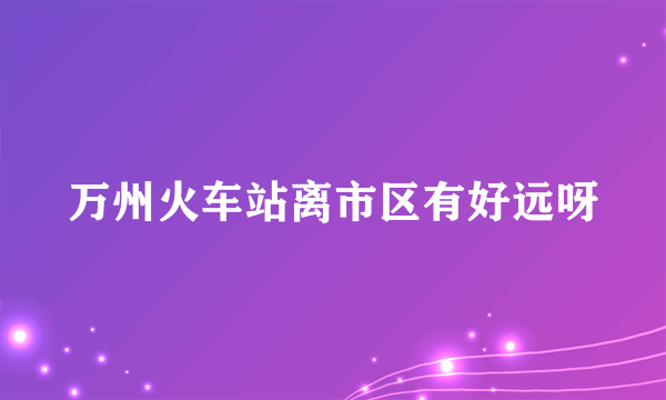 万州火车站离市区有好远呀