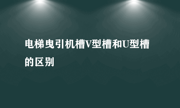 电梯曳引机槽V型槽和U型槽的区别