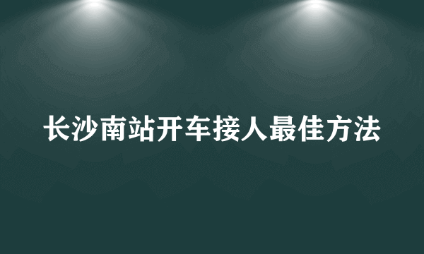 长沙南站开车接人最佳方法