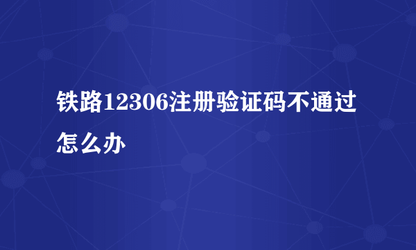 铁路12306注册验证码不通过怎么办