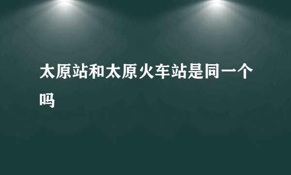 太原站和太原火车站是同一个吗