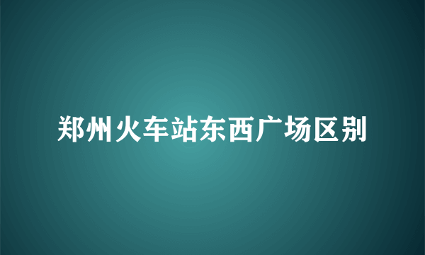 郑州火车站东西广场区别