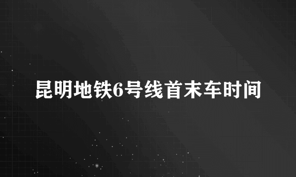 昆明地铁6号线首末车时间