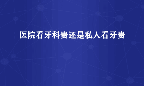 医院看牙科贵还是私人看牙贵