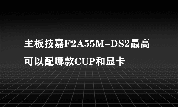 主板技嘉F2A55M-DS2最高可以配哪款CUP和显卡