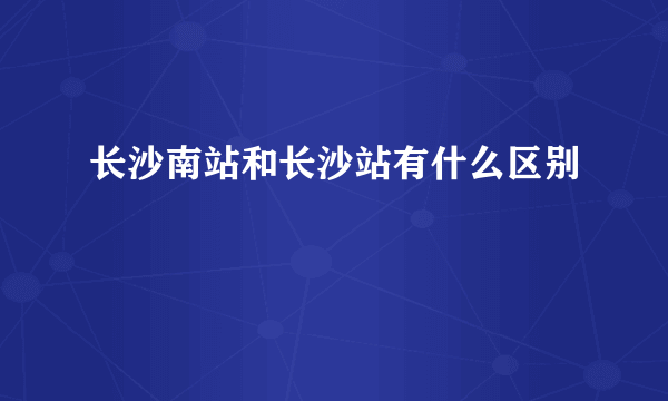 长沙南站和长沙站有什么区别