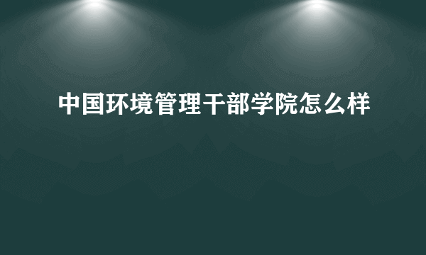 中国环境管理干部学院怎么样