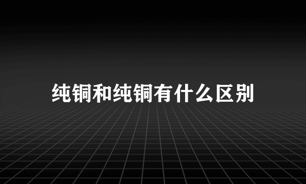 纯铜和纯铜有什么区别