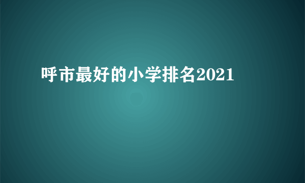 呼市最好的小学排名2021