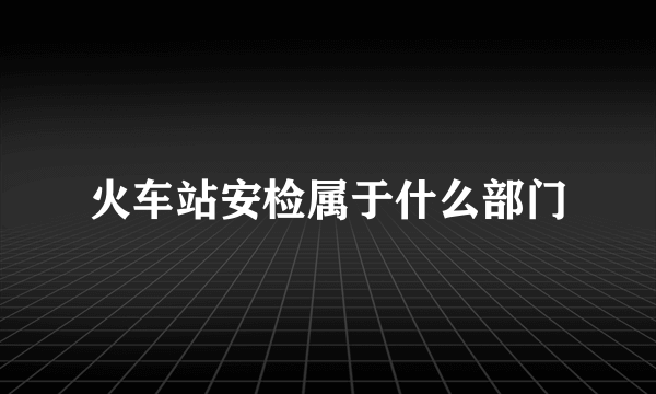 火车站安检属于什么部门