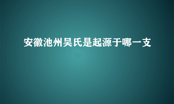 安徽池州吴氏是起源于哪一支