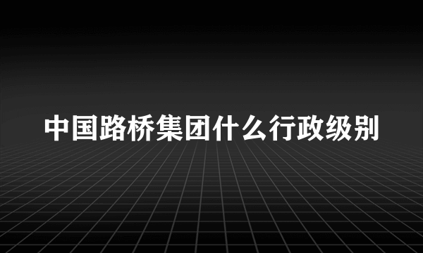 中国路桥集团什么行政级别