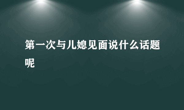 第一次与儿媳见面说什么话题呢