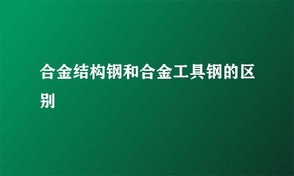 合金结构钢和合金工具钢的区别