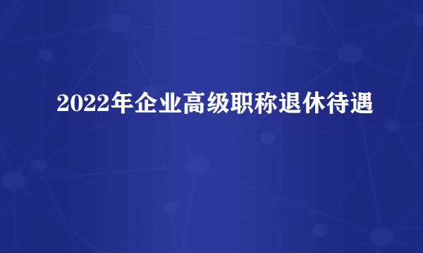 2022年企业高级职称退休待遇