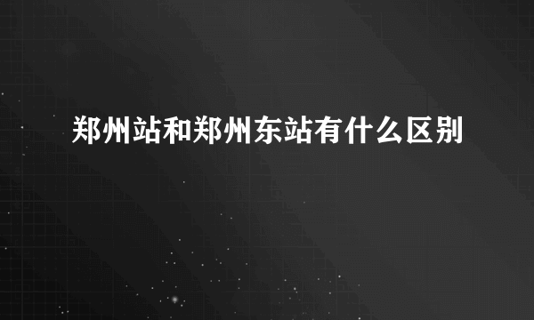 郑州站和郑州东站有什么区别