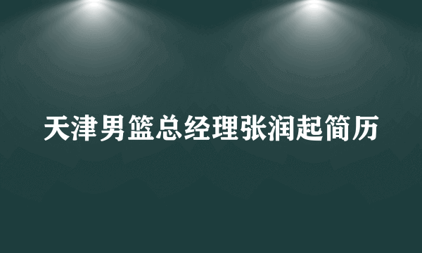 天津男篮总经理张润起简历