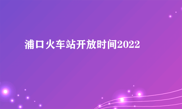 浦口火车站开放时间2022