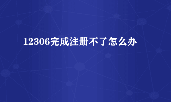 12306完成注册不了怎么办