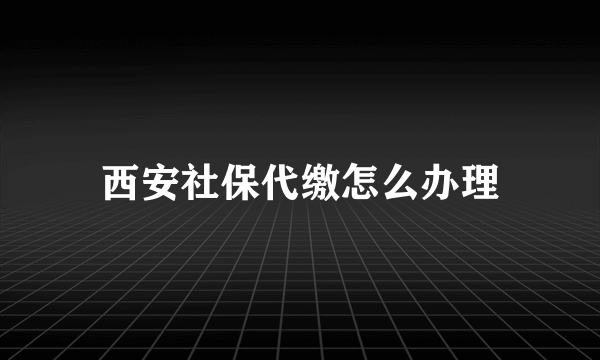 西安社保代缴怎么办理