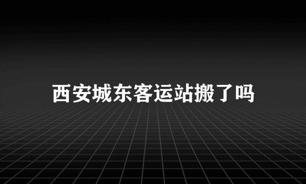 西安城东客运站搬了吗