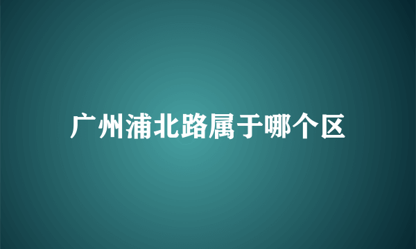 广州浦北路属于哪个区