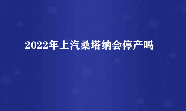 2022年上汽桑塔纳会停产吗