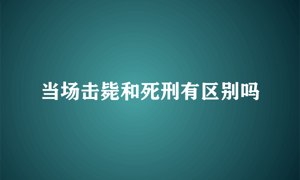 当场击毙和死刑有区别吗