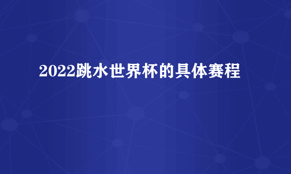 2022跳水世界杯的具体赛程