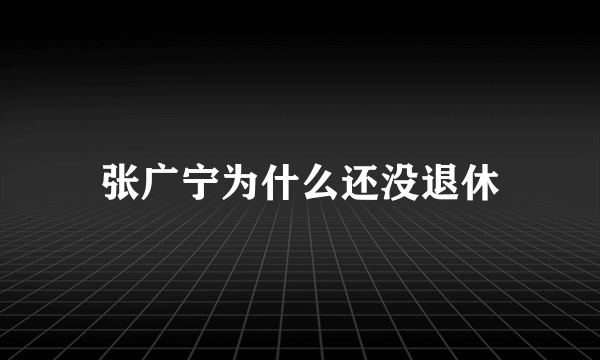 张广宁为什么还没退休