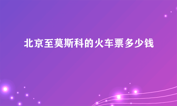 北京至莫斯科的火车票多少钱