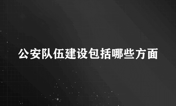 公安队伍建设包括哪些方面