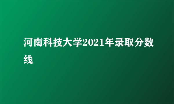 河南科技大学2021年录取分数线