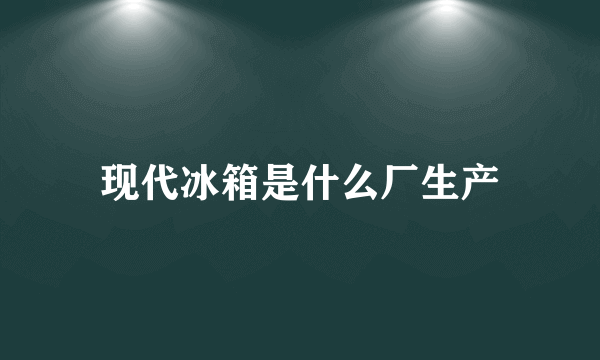 现代冰箱是什么厂生产