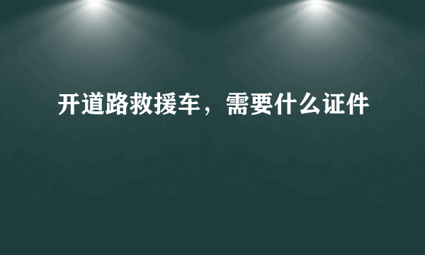 开道路救援车，需要什么证件