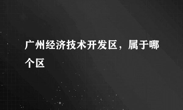 广州经济技术开发区，属于哪个区