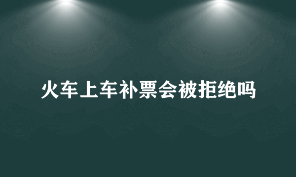 火车上车补票会被拒绝吗