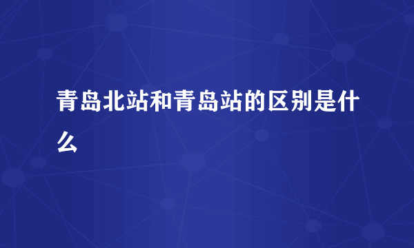 青岛北站和青岛站的区别是什么