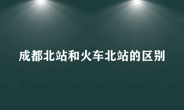 成都北站和火车北站的区别