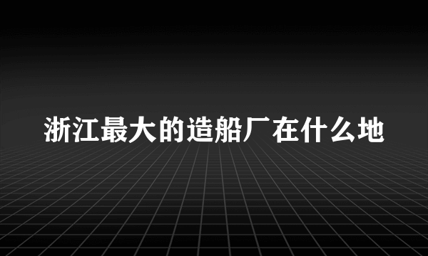 浙江最大的造船厂在什么地