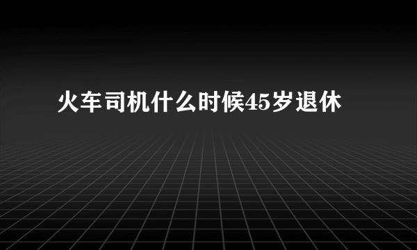 火车司机什么时候45岁退休