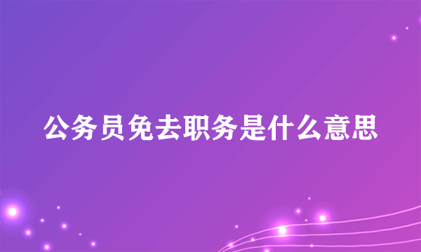 公务员免去职务是什么意思