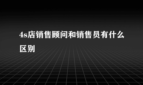 4s店销售顾问和销售员有什么区别