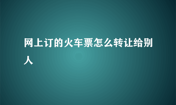 网上订的火车票怎么转让给别人