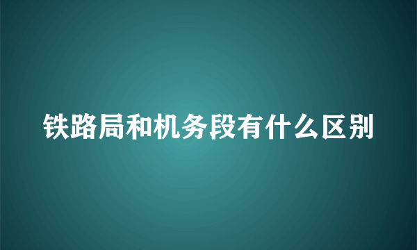 铁路局和机务段有什么区别